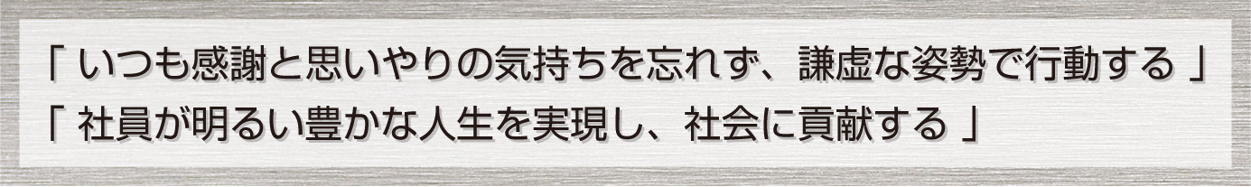 「 いつも感謝と思いやりの気持ちを忘れず、謙虚な姿勢で行動する 」「 社員が明るい豊かな人生を実現し、社会に貢献する 」